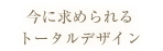 今に求められる
トータルデザイン