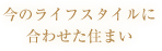 今のライフスタイルに
合わせた住まい